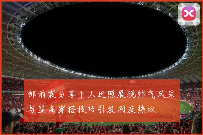 邹雨宸分享个人近照展现帅气风采与显高穿搭技巧引发网友热议