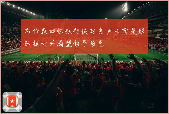 布伦森回忆独行侠时光卢卡曾是球队核心并渴望领导角色