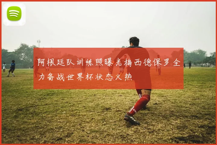 阿根廷队训练照曝光梅西德保罗全力备战世界杯状态火热