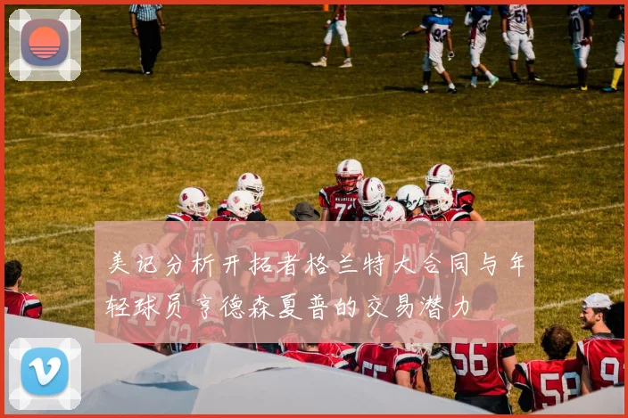 美记分析开拓者格兰特大合同与年轻球员亨德森夏普的交易潜力