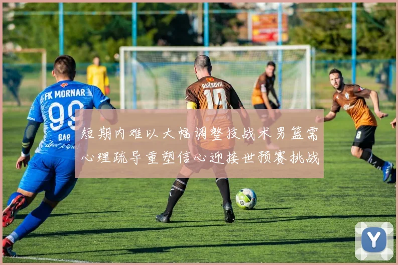 短期内难以大幅调整技战术男篮需心理疏导重塑信心迎接世预赛挑战