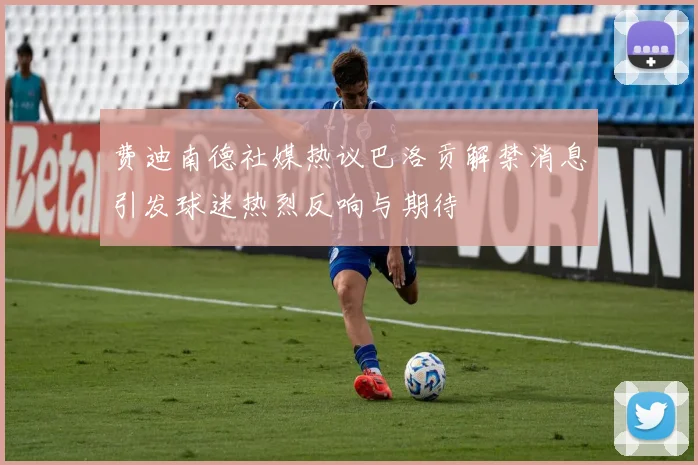 费迪南德社媒热议巴洛贡解禁消息引发球迷热烈反响与期待