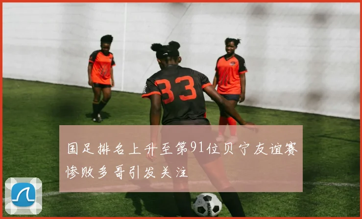 国足排名上升至第91位贝宁友谊赛惨败多哥引发关注
