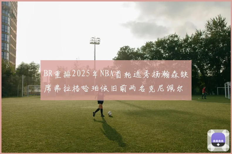 BR重排2025年NBA首轮选秀杨瀚森缺席弗拉格哈珀依旧前两名克尼佩尔锁定探花位