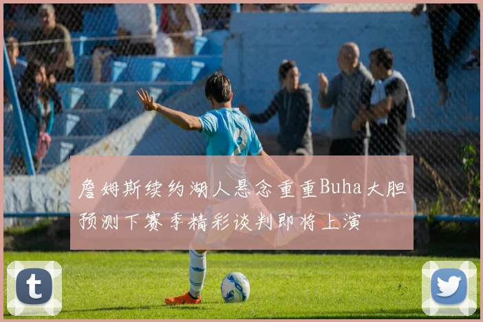 詹姆斯续约湖人悬念重重Buha大胆预测下赛季精彩谈判即将上演