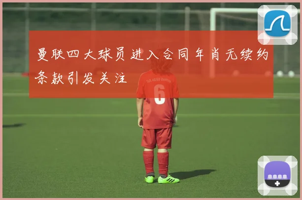 曼联四大球员进入合同年肖无续约条款引发关注