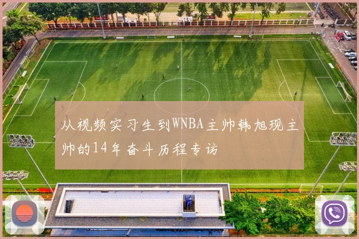 从视频实习生到WNBA主帅韩旭现主帅的14年奋斗历程专访