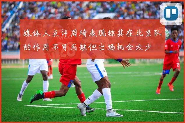 媒体人点评周琦表现称其在北京队的作用不可或缺但出场机会太少