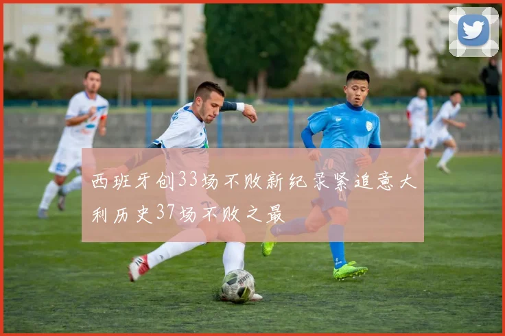 西班牙创33场不败新纪录紧追意大利历史37场不败之最