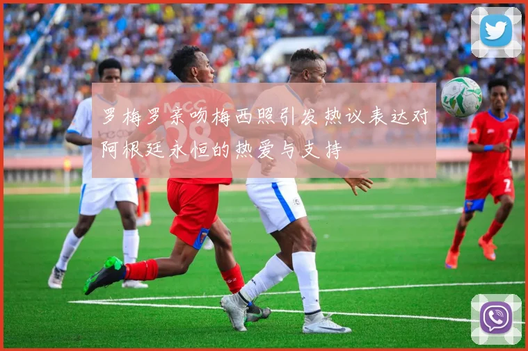 罗梅罗亲吻梅西照引发热议表达对阿根廷永恒的热爱与支持