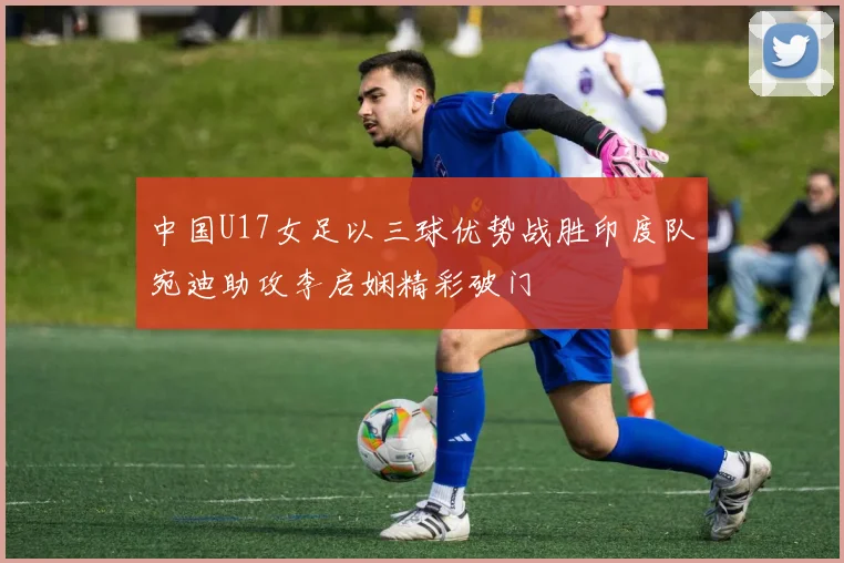 中国U17女足以三球优势战胜印度队宛迪助攻李启娴精彩破门