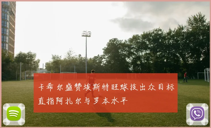 卡希尔盛赞埃斯特旺球技出众目标直指阿扎尔与罗本水平