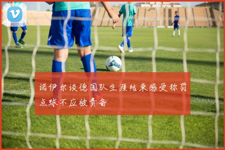 诺伊尔谈德国队生涯结束感受称罚点球不应被责备