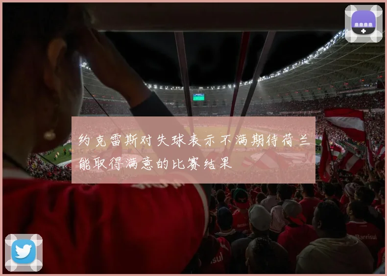 约克雷斯对失球表示不满期待荷兰能取得满意的比赛结果