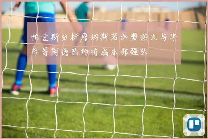 帕金斯分析詹姆斯若加盟热火与字母哥阿德巴约将成东部强队