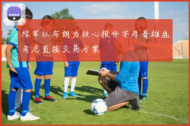 绿军以布朗为核心报价字母哥雄鹿考虑直接交易方案
