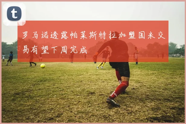 罗马诺透露帕莱斯特拉加盟国米交易有望下周完成