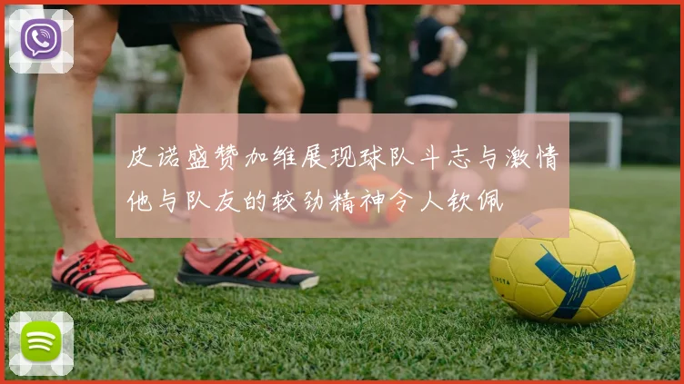 皮诺盛赞加维展现球队斗志与激情他与队友的较劲精神令人钦佩