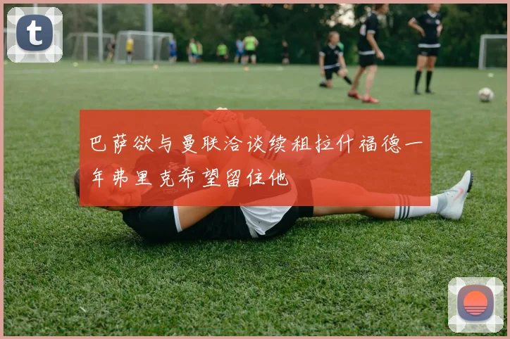巴萨欲与曼联洽谈续租拉什福德一年弗里克希望留住他