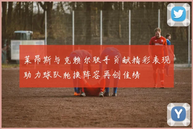 莱昂斯与克赖尔联手贡献精彩表现助力球队轮换阵容再创佳绩