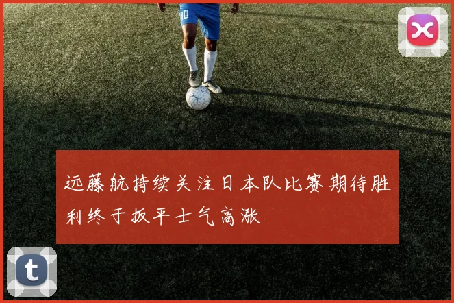 远藤航持续关注日本队比赛期待胜利终于扳平士气高涨