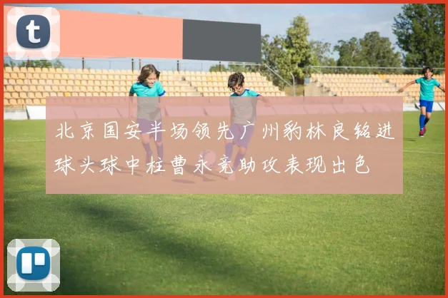北京国安半场领先广州豹林良铭进球头球中柱曹永竞助攻表现出色