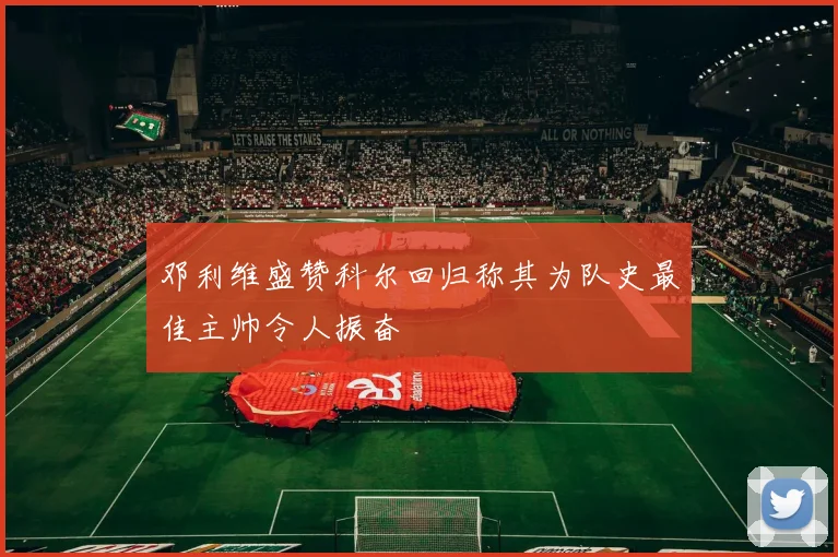 邓利维盛赞科尔回归称其为队史最佳主帅令人振奋