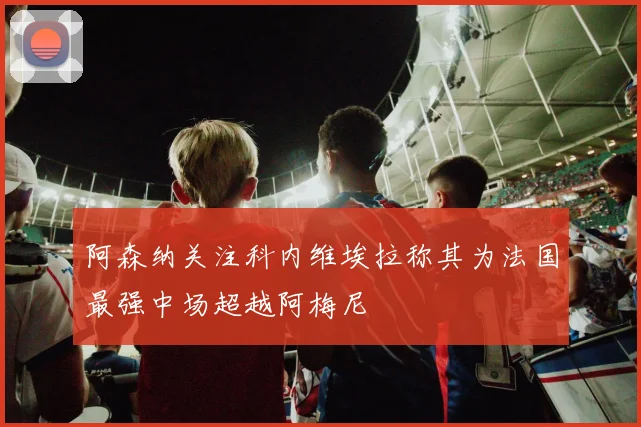 阿森纳关注科内维埃拉称其为法国最强中场超越阿梅尼