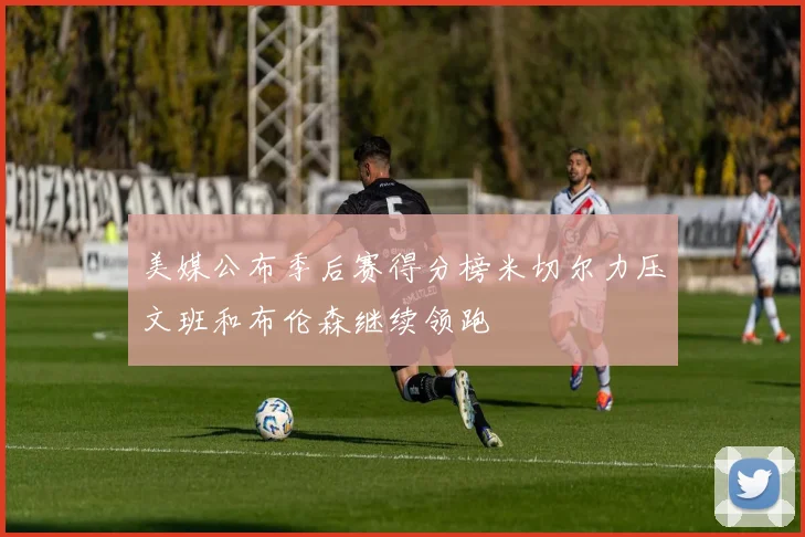 美媒公布季后赛得分榜米切尔力压文班和布伦森继续领跑
