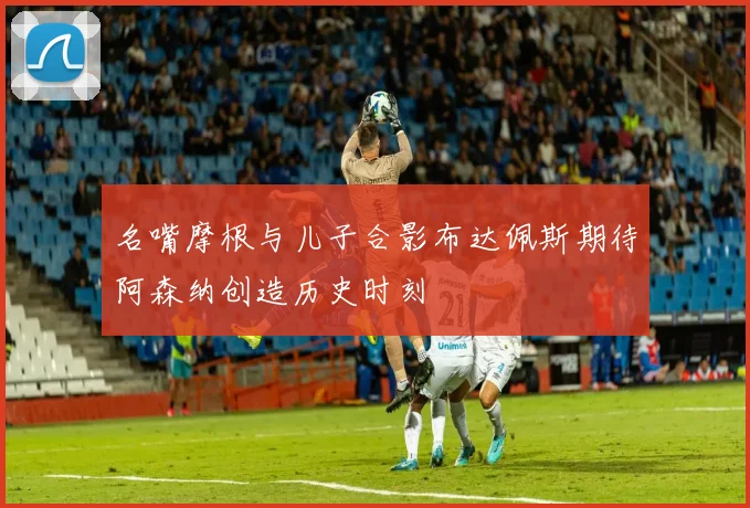 名嘴摩根与儿子合影布达佩斯期待阿森纳创造历史时刻